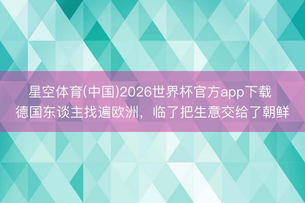 星空体育(中国)2026世界杯官方app下载 德国东谈主找遍欧洲，临了把生意交给了朝鲜