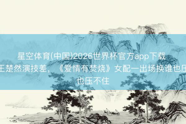 星空体育(中国)2026世界杯官方app下载 别怪王楚然演技差,《爱情有焚烧》女配一出场换谁也压不住