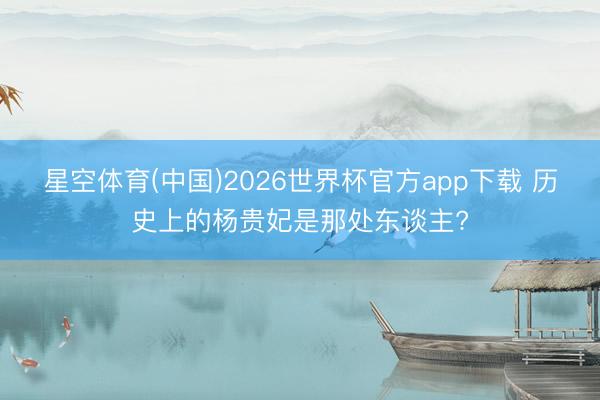 星空体育(中国)2026世界杯官方app下载 历史上的杨贵妃是那处东谈主?