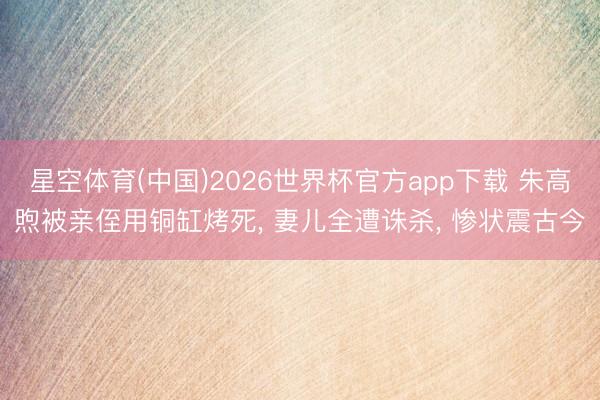 星空体育(中国)2026世界杯官方app下载 朱高煦被亲侄用铜缸烤死， 妻儿全遭诛杀， 惨状震古今