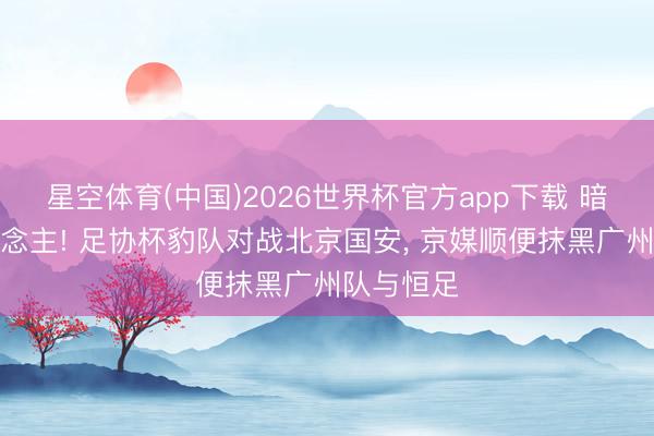 星空体育(中国)2026世界杯官方app下载 暗箭伤东说念主! 足协杯豹队对战北京国安， 京媒顺便抹黑广州队与恒足