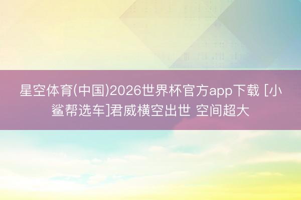 星空体育(中国)2026世界杯官方app下载 [小鲨帮选车]君威横空出世 空间超大