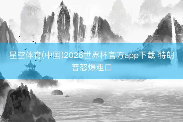 星空体育(中国)2026世界杯官方app下载 特朗普怒爆粗口