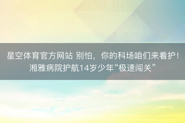 星空体育官方网站 别怕,你的科场咱们来看护!湘雅病院护航14岁少年“极速闯关”