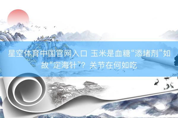 星空体育中国官网入口 玉米是血糖“添堵剂”如故“定海针”?关节在何如吃
