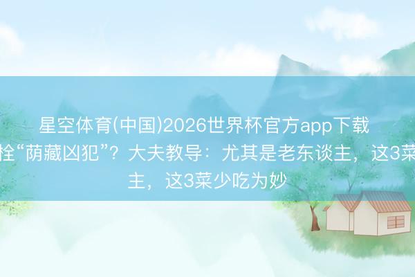 星空体育(中国)2026世界杯官方app下载 花菜是血栓“荫藏凶犯”？大夫教导：尤其是老东谈主，这3菜少吃为妙