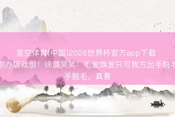 星空体育(中国)2026世界杯官方app下载 终生卡刚办店就倒!徐璐哭笑:毛发焕发只可我方出手脱毛,真香