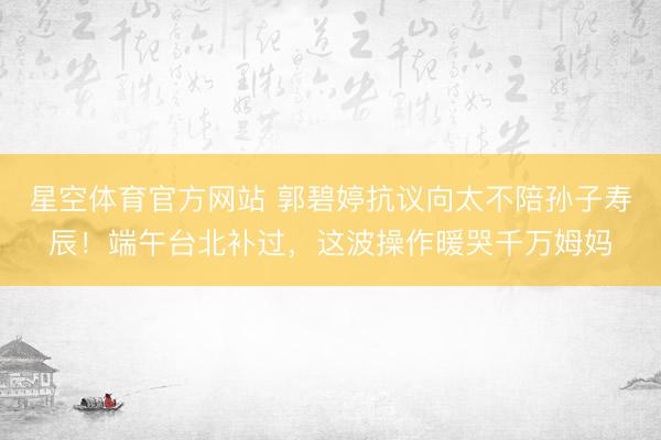 星空体育官方网站 郭碧婷抗议向太不陪孙子寿辰!端午台北补过,这波操作暖哭千万姆妈