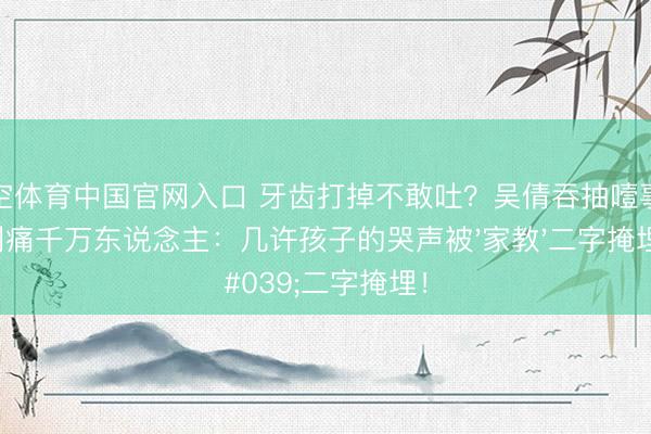 星空体育中国官网入口 牙齿打掉不敢吐?吴倩吞抽噎事件刺痛千万东说念主:几许孩子的哭声被'家教'二字掩埋!